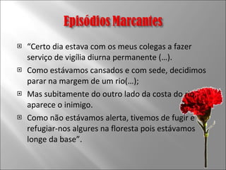 “ Certo dia estava com os meus colegas a fazer serviço de vigília diurna permanente (…).  Como estávamos cansados e com sede, decidimos parar na margem de um rio(…);  Mas subitamente do outro lado da costa do rio, aparece o inimigo.  Como não estávamos alerta, tivemos de fugir e refugiar-nos algures na floresta pois estávamos longe da base”. 