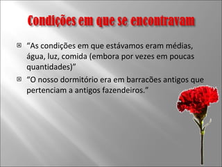 “ As condições em que estávamos eram médias, água, luz, comida (embora por vezes em poucas quantidades)” “ O nosso dormitório era em barracões antigos que pertenciam a antigos fazendeiros.” 