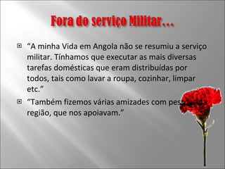 “ A minha Vida em Angola não se resumiu a serviço militar. Tínhamos que executar as mais diversas tarefas domésticas que eram distribuídas por todos, tais como lavar a roupa, cozinhar, limpar etc.” “ Também fizemos várias amizades com pessoas da região, que nos apoiavam.” 