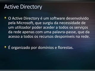 O Active Directory é um software desenvolvido
pela Microsoft, que surgiu da necessidade de
um utilizador poder aceder a todos os serviços
da rede apenas com uma palavra-passe, que da
acesso a todos os recursos desponiveis na rede.
É organizado por domínios e florestas.
 