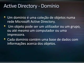 Um domínio é uma coleção de objetos numa
rede Microsoft Active Directory.
Um objeto pode ser um utilizador ou um grupo,
ou até mesmo um computador ou uma
impressora.
Cada domínio contém uma base de dados com
informações acerca dos objetos.
 