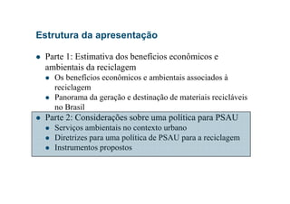 Estrutura da apresentação
Parte 1: Estimativa dos benefícios econômicos e
ambientais da reciclagem
Os benefícios econômicos e ambientais associados à
reciclagem
Panorama da geração e destinação de materiais recicláveis
no Brasil
Parte 2: Considerações sobre uma política para PSAU
Serviços ambientais no contexto urbano
Diretrizes para uma política de PSAU para a reciclagem
Instrumentos propostos
 