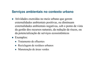 Serviços ambientais no contexto urbano
Atividades exercidas no meio urbano que gerem
externalidades ambientais positivas, ou diminuam
externalidades ambientais negativas, sob o ponto de vista
da gestão dos recursos naturais, da redução de riscos, ou
da potencialização de serviços ecossistêmicosda potencialização de serviços ecossistêmicos
Exemplos:
Tratamento de efluentes
Reciclagem de resíduos urbanos
Manutenção de áreas verdes
 