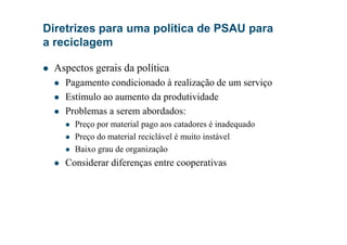 Diretrizes para uma política de PSAU para
a reciclagem
Aspectos gerais da política
Pagamento condicionado à realização de um serviço
Estímulo ao aumento da produtividade
Problemas a serem abordados:
Preço por material pago aos catadores é inadequadoPreço por material pago aos catadores é inadequado
Preço do material reciclável é muito instável
Baixo grau de organização
Considerar diferenças entre cooperativas
 