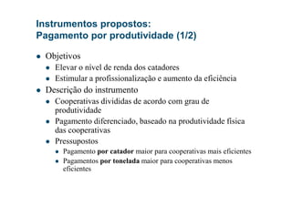 Instrumentos propostos:
Pagamento por produtividade (1/2)
Objetivos
Elevar o nível de renda dos catadores
Estimular a profissionalização e aumento da eficiência
Descrição do instrumento
Cooperativas divididas de acordo com grau deCooperativas divididas de acordo com grau de
produtividade
Pagamento diferenciado, baseado na produtividade física
das cooperativas
Pressupostos
Pagamento por catador maior para cooperativas mais eficientes
Pagamentos por tonelada maior para cooperativas menos
eficientes
 