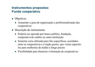 Objetivos
Aumentar o grau de organização e profissionalização das
cooperativas
Descrição do instrumento
Poderia ser operado por banco público, fundação,
Instrumentos propostos:
Fundo cooperativo
Poderia ser operado por banco público, fundação,
cooperativa de crédito ou outra instituição
Somente seria utilizado para fins específicos, acordados
entre as cooperativas e o órgão gestor, que visem capacitá-
los para melhorias de médio e longo prazos
Flexibilidade para financiar a formação de cooperativas
 