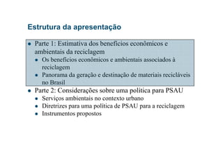 Estrutura da apresentação
Parte 1: Estimativa dos benefícios econômicos e
ambientais da reciclagem
Os benefícios econômicos e ambientais associados à
reciclagem
Panorama da geração e destinação de materiais recicláveis
no Brasil
Parte 2: Considerações sobre uma política para PSAU
Serviços ambientais no contexto urbano
Diretrizes para uma política de PSAU para a reciclagem
Instrumentos propostos
 