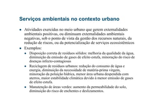 Serviços ambientais no contexto urbano
Atividades exercidas no meio urbano que gerem externalidades
ambientais positivas, ou diminuam externalidades ambientais
negativas, sob o ponto de vista da gestão dos recursos naturais, da
redução de riscos, ou da potencialização de serviços ecossistêmicos
Exemplos:
Disposição correta de resíduos sólidos: melhoria da qualidade da água,
diminuição da emissão de gases de efeito estufa, minoração do risco de
Disposição correta de resíduos sólidos: melhoria da qualidade da água,
diminuição da emissão de gases de efeito estufa, minoração do risco de
doenças infecto-contagiosas
Reciclagem de resíduos urbanos: redução do consumo de água e
energia, diminuição da necessidade de matéria-prima virgem,
minoração da poluição hídrica, menor área urbana despendida com
aterros, maior estabilidade climática devido à menor emissão de gases
de efeito estufa.
Manutenção de áreas verdes: aumento da permeabilidade do solo,
diminuição do risco de enchentes e deslizamentos.
 