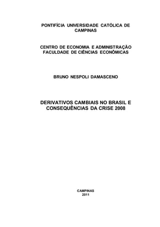 PONTIFÍCIA UNIVERSIDADE CATÓLICA DE
              CAMPINAS


CENTRO DE ECONOMIA E ADMINISTRAÇÃO
 FACULDADE DE CIÊNCIAS ECONÔMICAS




    BRUNO NESPOLI DAMASCENO




DERIVATIVOS CAMBIAIS NO BRASIL E
  CONSEQUÊNCIAS DA CRISE 2008




              CAMPINAS
                2011
 