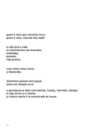 quem é voce que converso no ar,
quem é voce, esta do meu lado?
a vida leva a vida,
os mantimentos sao buscados
enlatados,
pensoes,
vida pronta.
voce sente meus riscos..
a falseavida.
momentos passam sem passar
entos em tempos no ar
a percepcao se abre com plantas, huxley, morrison, lisergia
a vida revive a si mesma
a crianca morta é re-encontrada às traças
13
 