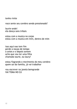 tenho rinite
voce sente seu cerebro sendo pressionado?
laurie-ande!
ela dança sons tribais
estou com a musica no corpo
estou com a musica em mim, dentro de mim
isso aqui nao tem fim
perde a noçao de tempo
o antes e o depois somem
acho que vou ter uma filha
chamada laurie, ou laury?
estou flagrando o movimento do meu cerebro
quem sai da familia, já vai trabalhar
vou escrever na janela bemgrande
VAI TOMA NO CU
15
 