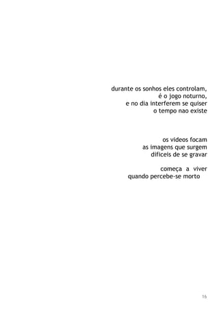 durante os sonhos eles controlam,
é o jogo noturno,
e no dia interferem se quiser
o tempo nao existe
os videos focam
as imagens que surgem
dificeis de se gravar
começa a viver
quando percebe-se morto
16
 