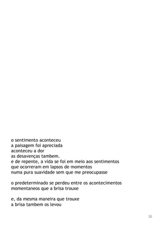 o sentimento aconteceu
a paisagem foi apreciada
aconteceu a dor
as desavenças tambem.
e de repente, a vida se foi em meio aos sentimentos
que ocorreram em lapsos de momentos
numa pura suavidade sem que me preocupasse
o predeterminado se perdeu entre os acontecimentos
momentaneos que a brisa trouxe
e, da mesma maneira que trouxe
a brisa tambem os levou
20
 