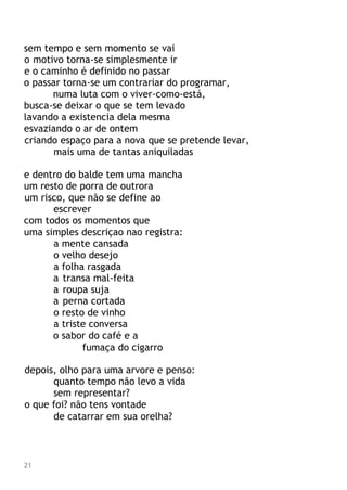 sem tempo e sem momento se vai
o motivo torna-se simplesmente ir
e o caminho é definido no passar
o passar torna-se um contrariar do programar,
numa luta com o viver-como-está,
busca-se deixar o que se tem levado
lavando a existencia dela mesma
esvaziando o ar de ontem
criando espaço para a nova que se pretende levar,
mais uma de tantas aniquiladas
e dentro do balde tem uma mancha
um resto de porra de outrora
um risco, que não se define ao
escrever
com todos os momentos que
uma simples descriçao nao registra:
a mente cansada
o velho desejo
a folha rasgada
a transa mal-feita
a roupa suja
a perna cortada
o resto de vinho
a triste conversa
o sabor do café e a
fumaça do cigarro
depois, olho para uma arvore e penso:
quanto tempo não levo a vida
sem representar?
o que foi? não tens vontade
de catarrar em sua orelha?
21
 