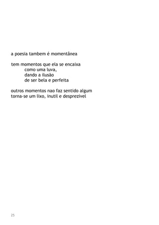 a poesia tambem é momentânea
tem momentos que ela se encaixa
como uma luva,
dando a ilusão
de ser bela e perfeita
outros momentos nao faz sentido algum
torna-se um lixo, inutil e desprezivel
25
 