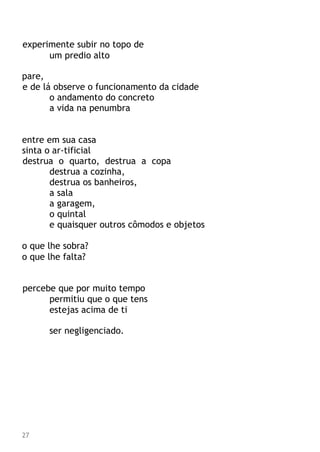 experimente subir no topo de
um predio alto
pare,
e de lá observe o funcionamento da cidade
o andamento do concreto
a vida na penumbra
entre em sua casa
sinta o ar-tificial
destrua o quarto, destrua a copa
destrua a cozinha,
destrua os banheiros,
a sala
a garagem,
o quintal
e quaisquer outros cômodos e objetos
o que lhe sobra?
o que lhe falta?
percebe que por muito tempo
permitiu que o que tens
estejas acima de ti
ser negligenciado.
27
 