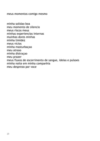 meus momentos comigo mesmo
minha solidao boa
meu momento de silencio
meus riscos meus
minhas experiencias internas
muinhas dores minhas
minha timidez
meus vicios
minha masturbaçao
meu atraso
minha distraçao
meu prazer
meus fluxos de escorrimento de sangue, ideias e pulsoes
minha noite em minha companhia
meu desprezo por voce
29
 