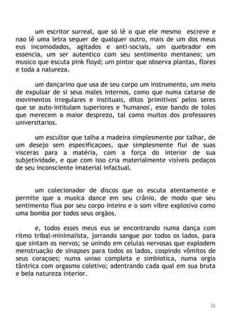 um escritor surreal, que só lê o que ele mesmo escreve e
nao lê uma letra sequer de qualquer outro, mais de um dos meus
eus incomodados, agitados e anti-sociais, um quebrador em
essencia, um ser autentico com seu sentimento mentaneo; um
musico que escuta pink floyd; um pintor que observa plantas, flores
e toda a natureza.
um dançarino que usa de seu corpo um instrumento, um meio
de expulsar de si seus males internos, como que numa catarse de
movimentos irregulares e instituais, ditos 'primitivos' pelos seres
que se auto-intitulam superiores e 'humanos', esse bando de tolos
que merecem o maior desprezo, tal como muitos dos professores
universitarios.
um escultor que talha a madeira simplesmente por talhar, de
um desejo sem especificaçoes, que simplesmente flui de suas
visceras para a matéria, com a força do interior de sua
subjetividade, e que com isso cria materialmente visíveis pedaços
de seu inconsciente imaterial infactual.
um colecionador de discos que os escuta atentamente e
permite que a musica dance em seu crânio, de modo que seu
sentimento flua por seu corpo inteiro e o som vibre explosivo como
uma bomba por todos seus orgãos.
e, todos esses meus eus se encontrando numa dança com
ritmo tribal-minimalista, jorrando sangue por todos os lados, para
que sintam os nervos; se unindo em celulas nervosas que explodem
menstruação de sinapses para todos os lados, cospindo vômitos de
seus coraçoes; numa uniao completa e simbiotica, numa orgia
tântrica com orgasmo coletivo; adentrando cada qual em sua bruta
e bela natureza interior.
30
 