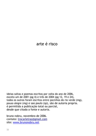 arte é risco
ideias soltas e poemas escritos por volta do ano de 2006,
exceto um de 2001 (pg 4) e três de 2004 (pg 12, 19 e 24),
todos os outros foram escritos entre pocinhos do rio verde (mg),
pouso alegre (mg) e sao paulo (sp), são de autoria propria.
é permitida a publicação total ou parcial,
desde que citada a fonte e autoria.
bruno nobru, novembro de 2006.
contato: trocarletras@gmail.com
site: www.brunonobru.net
33
 