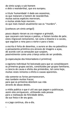 do simio surgiu o sub-homem
e dele o neanderthal, que era europeu.
o titulo 'humanidade' é dado aos assassinos,
os que mataram o homem de neanderthal.
muitas outras espécies morreram,
e muitas ainda hoje morrem..
os que mais matam atualmente sao os “murders”.
[conheces um simio amigo?]
pouco depois vieram os cro-magnon e grimaldi,
que caçavam com lanças e pedras, e faziam tendas de pele.
estes migravam lentamente, tal como o bisonte e o cavalo,
que seguiam a rena para o norte e para o leste.
a escrita é feita de desenhos, a aurora se deu no paleolítico
o pensamento primitivo era atraves de imagens a açao,
de acordo com as sensações que surgiam,
possivelmente como uma criança antes de ser proibida.
[a especulação dos historiadores é primitiva]
o egoismo individual foi boicotado para que se consolidassem
os primeiros grupos sociais, constituídos por grupos familiares.
a ciencia de causa e efeito dos primórdios, tal como hoje,
muitas vezes remonta o efeito à causas aparentes.
não somente os fortes permaneceram,
mas também muitos fracos;
para que os primeiros deleitem sua vida
através do abuso destes.
a mídia publica o que é util aos que pagam a publicaçao,
assim eles enriquecem, utilizando cada pessoa
para a realização da felicidade deles,
da sua festa e de seu gozo.
e o jogo continua, dia-a-dia.
5
 