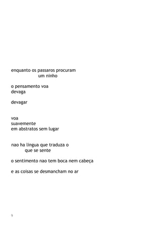 enquanto os passaros procuram
um ninho
o pensamento voa
devaga
devagar
voa
suavemente
em abstratos sem lugar
nao ha lingua que traduza o
que se sente
o sentimento nao tem boca nem cabeça
e as coisas se desmancham no ar
9
 