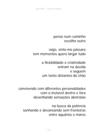 novelho · bruno nobru




                           penso num caminho
                                 escolho outro

                viajo, sinto-me pássaro
         tem momentos quero largar tudo

               a flexibilidade e criatividade
                           entram na dúvida
                                   e seguem
               um tanto distantes do chão


convivendo com diferentes personalidades
             com o invisível dentro e fora
         desenhando sensações abstratas

                  na busca da potência
  sonhando e devaneando sem fronteiras
                entre aquários e mares



                  | 10 |
 