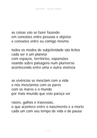 novelho · bruno nobru




as coisas vão se fazer fazendo
em conexões entre pessoas e objetos
e conexões entre eu comigo mesmo

todos os modos de subjetividade são lícitos
cada ser é um planeta
com espaços, territórios, expansões
voando sobre paisagens num pluriverso
acontecendo entre uma e outra vivência


as vivências se mesclam com a vida
e nós mesclamos com os pares
com os mares e o mundo
por mais imundo que este pareça ser

raízes, galhos e travessias,
o que acontece entre o nascimento e a morte
cada um com seu tempo de vida e de pausa




                       | 14 |
 