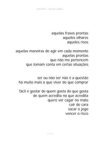 novelho · bruno nobru




                         aquelas frases prontas
                               aqueles olhares
                                   aqueles risos

aquelas maneiras de agir em cada momento
                           aquelas prontas
                    que não me pertencem
      que tomam conta em certas situações


           ser ou não ser não é a questão
 há muito mais o que viver do que comprar

  fácil é gostar de quem gosta do que gosta
            de quem acredita no que acredita
                     quero ver cagar no mato
                                  cair de cara
                                 sacar o jogo
                                vencer o risco




                     | 17 |
 