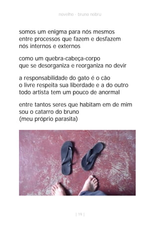 novelho · bruno nobru



somos um enigma para nós mesmos
entre processos que fazem e desfazem
nós internos e externos

como um quebra-cabeça-corpo
que se desorganiza e reorganiza no devir

a responsabilidade do gato é o cão
o livre respeita sua liberdade e a do outro
todo artista tem um pouco de anormal

entre tantos seres que habitam em de mim
sou o catarro do bruno
(meu próprio parasita)




                       | 19 |
 