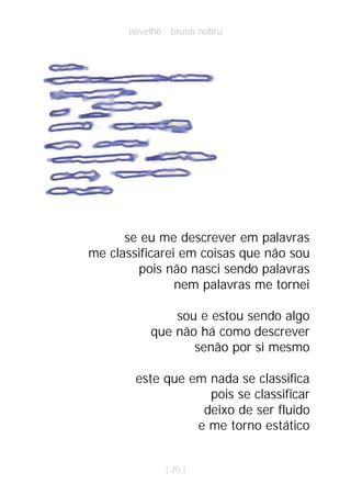 novelho · bruno nobru




      se eu me descrever em palavras
me classificarei em coisas que não sou
        pois não nasci sendo palavras
                nem palavras me tornei

              sou e estou sendo algo
          que não há como descrever
                 senão por si mesmo

        este que em nada se classifica
                    pois se classificar
                   deixo de ser fluido
                  e me torno estático


              | 20 |
 