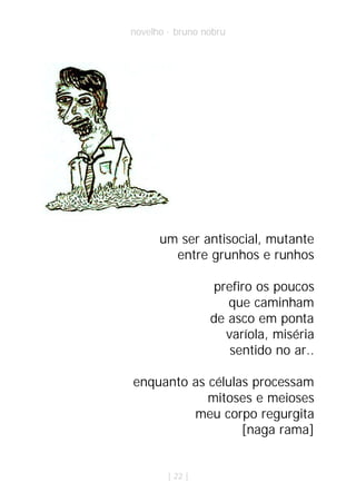 novelho · bruno nobru




      um ser antisocial, mutante
        entre grunhos e runhos

                 prefiro os poucos
                    que caminham
                 de asco em ponta
                   varíola, miséria
                    sentido no ar..

enquanto as células processam
            mitoses e meioses
         meu corpo regurgita
                  [naga rama]


        | 22 |
 