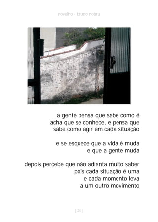 novelho · bruno nobru




           a gente pensa que sabe como é
         acha que se conhece, e pensa que
          sabe como agir em cada situação

           e se esquece que a vida é muda
                      e que a gente muda

depois percebe que não adianta muito saber
                  pois cada situação é uma
                      e cada momento leva
                    a um outro movimento



                    | 24 |
 