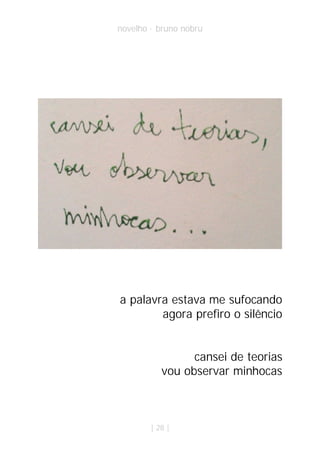 novelho · bruno nobru




a palavra estava me sufocando
        agora prefiro o silêncio


                 cansei de teorias
           vou observar minhocas



        | 28 |
 