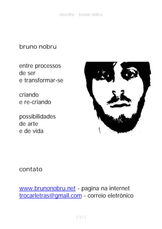 novelho · bruno nobru




bruno nobru


entre processos
de ser
e transformar-se

criando
e re-criando

possibilidades
de arte
e de vida




contato


www.brunonobru.net - pagina na internet
trocarletras@gmail.com - correio eletrônico


                         | 31 |
 