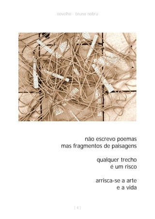 novelho · bruno nobru




          não escrevo poemas
  mas fragmentos de paisagens

                    qualquer trecho
                         é um risco

                   arrisca-se a arte
                            e a vida


        |4|
 