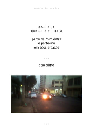 novelho · bruno nobru




    esse tempo
que corre e atropela

parte de mim entra
    e parte-me
 em ecos e cacos


         ...

     saio outro




         |6|
 