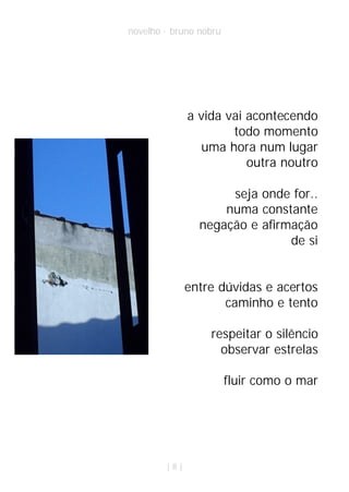 novelho · bruno nobru




              a vida vai acontecendo
                      todo momento
                 uma hora num lugar
                         outra noutro

                     seja onde for..
                    numa constante
                negação e afirmação
                               de si


              entre dúvidas e acertos
                     caminho e tento

                  respeitar o silêncio
                    observar estrelas

                        fluir como o mar




        |8|
 