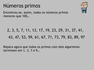 Números primos Encontrou-se, assim, todos os números primos menores que 100… 2, 3, 5, 7, 11, 13, 17, 19, 23, 29, 31, 37, 41, 43, 47, 53, 59, 61, 67, 71, 73, 79, 83, 89, 97 Repara agora que todos os primos com dois algarismos terminam em 1, 3, 7 e 9… 