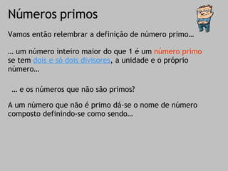 Números primos Vamos então relembrar a definição de número primo… …  um número inteiro maior do que 1 é um  número primo  se tem  dois e só dois divisores , a unidade e o próprio número… …  e os números que não são primos? A um número que não é primo dá-se o nome de número composto definindo-se como sendo… 