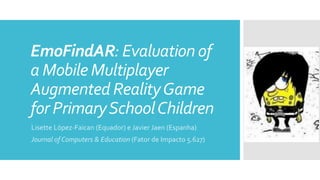 EmoFindAR: Evaluation of
a Mobile Multiplayer
Augmented RealityGame
for PrimarySchoolChildren
Lisette López-Faican (Equador) e Javier Jaen (Espanha)
Journal of Computers & Education (Fator de Impacto 5.627)
 