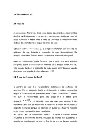 2 NÚMERO DE OURO
2.1 História
A aplicação do Número de Ouro se dá desde os primórdios. As pirâmides
de Gizé, no Egito Antigo, por exemplo, foram erguidas tendo por base tal
razão numérica: A razão entre a altura de uma face e a metade do lado
da base da pirâmide maior é igual ao termo de ouro.
Edificado entre 447 e 433 a. C., o templo de Partenon tem presente no
retângulo da sua fachada a proporção de ouro (largura/altura). Os
pitagóricos também fizeram uso da razão áurea na estrela pentagonal.
Além do matemático grego Endoxus, que a partir dos seus estudos
pesquisou sobre a secção que se entende ser a secção áurea. Por fim,
vale menção também a aplicação da razão áurea por Fibonacci quando
descreveu uma população de coelhos em 1202.
2.2 O que é o Número de Ouro?
O número de ouro é o representante matemático da perfeição na
natureza. Ele é estudado desde a Antiguidade e muitas construções
gregas e obras artísticas apresentam esse número como base. O número
de ouro é representado pela letra grega phi e é obtido pela
proporção = 1.61803399... Mas por que esse número é tão
importante? Por que ele representa a perfeição, a beleza da natureza? A
resposta é simples: porque ele aparece em quase todo lugar na natureza
e nas coisas que consideramos mais belas.
No século XIII, o matemático italiano Leonardo Fibonacci estava
estudando o crescimento de uma população de coelhos e se questionou a
respeito de quantos coelhos teria no final de um ano, se tivesse somente
 
