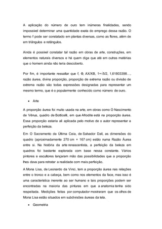 A aplicação do número de ouro tem inúmeras finalidades, sendo
impossível determinar uma quantidade exata do emprego dessa razão. O
termo f pode ser constatado em plantas diversas, como as flores, além de
em triângulos e retângulos.
Ainda é possível constatar tal razão em obras de arte, construções, em
elementos naturais diversos e há quem diga que até em outras matérias
que o homem ainda não teria descoberto.
Por fim, é importante ressaltar que f, Φ, AX/XB, 1+√5/2, 1,61803398…,
razão áurea, divina proporção, proporção de extrema razão ou divisão de
extrema razão são todas expressões designadas para representar um
mesmo termo, que é o popularmente conhecido como número de ouro.
 Arte
A proporção áurea foi muito usada na arte, em obras como O Nascimento
de Vênus, quadro de Botticelli, em que Afrodite está na proporção áurea.
Essa proporção estaria ali aplicada pelo motivo de o autor representar a
perfeição da beleza.
Em O Sacramento da Última Ceia, de Salvador Dalí, as dimensões do
quadro (aproximadamente 270 cm × 167 cm) estão numa Razão Áurea
entre si. Na história da arte renascentista, a perfeição da beleza em
quadros foi bastante explorada com base nessa constante. Vários
pintores e escultores lançaram mão das possibilidades que a proporção
lhes dava para retratar a realidade com mais perfeição.
A Mona Lisa, de Leonardo da Vinci, tem a proporção áurea nas relações
entre o tronco e a cabeça, bem como nos elementos da face, mas isso é
uma característica inerente ao ser humano e tais proporções podem ser
encontradas na maioria das pinturas em que a anatomia tenha sido
respeitada. Medições feitas por computador mostraram que os olhos de
Mona Lisa estão situados em subdivisões áureas da tela.
 Geometria
 