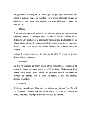 Em geometria, o retângulo de ouro surge do processo de divisão em
média e extrema razão, de Euclides. Ele é assim chamado porque ao
dividir-se a base desse retângulo pela sua altura, obtêm-se o número de
ouro 1,618.
 Música
O número de ouro está presente em diversas obras de compositores
clássicos, sendo o exemplo mais notável a famosa sinfonia n.º 5,
de Ludwig van Beethoven. O compositor húngaro Béla Bartók também se
utilizou desta relação de proporcionalidade constantemente em sua obra,
assim como o fez o francês Claude Debussy em diversas de suas
sonatas.
No jazz há músicos que usam os números da série Fibonacci na divisão
rítmica e dos compassos.
 Literatura
No livro "O Número de Ouro", Matila Ghyka demonstrou a existência da
proporção áurea em textos escritos por Victor Hugo, Shakespeare, Paul
Valéry, Pierre Louys, entre outros. Na pesquisa Ghyka relacionou as
estrofes de acordo com o ritmo da leitura, o que ele chamou
de ritmo prosódico.
 Cinema
O diretor russo Sergei Eisenstein se utilizou do número no filme O
Encouraçado Potemkin para marcar os inícios de cenas importantes da
trama, medindo a razão pelo tamanho das fitas de película.
 