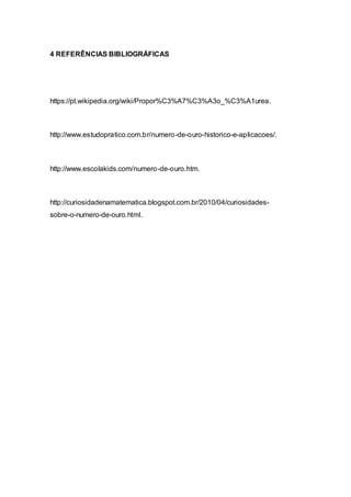 4 REFERÊNCIAS BIBLIOGRÁFICAS
https://pt.wikipedia.org/wiki/Propor%C3%A7%C3%A3o_%C3%A1urea.
http://www.estudopratico.com.br/numero-de-ouro-historico-e-aplicacoes/.
http://www.escolakids.com/numero-de-ouro.htm.
http://curiosidadenamatematica.blogspot.com.br/2010/04/curiosidades-
sobre-o-numero-de-ouro.html.
 
