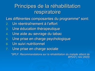 Principes de la réhabilitation respiratoire Les différentes composantes du programme* sont: Un réentraînement à l’effort Une éducation thérapeutique Une aide au sevrage du tabac Une prise en charge psychologique Un suivi nutritionnel Une prise en charge sociale *SPLF. Recommandations sur la réhabilitation du malade atteint de BPCO ( nov.2005) 