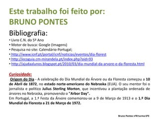 Este trabalho foi feito por:
BRUNO PONTES
Bibliografia:
• Livro C.N. do 5º Ano
• Motor de busca: Google (Imagens)
• Pesquisa no site: Calendário-Portugal;
• http://www.icnf.pt/portal/icnf/noticias/eventos/dia-florest
• http://ecoguia.cm-mirandela.pt/index.php?oid=93
• http://ajudaalunos.blogspot.pt/2010/03/dia-mundial-da-arvore-e-da-floresta.html

Curiosidade:
 Origem do Dia - A celebração do Dia Mundial da Árvore ou da Floresta começou a 10
de Abril de 1872, no estado norte-americano do Nebraska (EUA). O seu mentor foi o
jornalista e político Julius Sterling Morton, que incentivou a plantação ordenada de
árvores no Nebraska, promovendo o "Arbor Day".
Em Portugal, a 1.ª Festa da Árvore comemorou-se a 9 de Março de 1913 e o 1.º Dia
Mundial da Floresta a 21 de Março de 1972.


                                                                 Bruno Pontes nº8 turma 6ºE
 