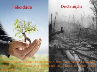 Felicidade                        Destruição




O humano tem o poder de controlar o ciclo da natureza, ao qual ele
pode trazer felicidade e prosperidade ao mundo ou pode trazer
destruição.
 