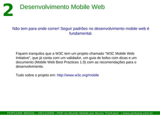 2       Desenvolvimento Mobile Web


   Não tem para onde correr! Seguir padrões no desenvolvimento mobile web é
                                 fundamental.




     Fiquem tranquilos que a W3C tem um projeto chamado “W3C Mobile Web
     Initiative”, que já conta com um validador, um guia de bolso com dicas e um
     documento (Mobile Web Best Practices 1.0) com as recomendações para o
     desenvolvimento.

     Tudo sobre o projeto em: http://www.w3c.org/mobile




PHPCONF BRASIL - 28/11/2009 - PHP no Mundo Mobile por Bruno "PorKaria" / www.porkaria.com.br
 
