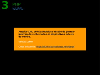 3   PHP
    WURFL




      Arquivo XML com a ambiciosa missão de guardar
      informações sobre todos os dispositivos móveis
      do mundo.

      Versão: 2.0.9

      Onde encontrar: http://wurfl.sourceforge.net/nphp/
 