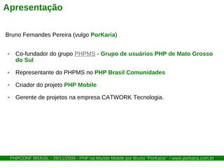 Apresentação

Bruno Fernandes Pereira (vulgo PorKaria)


✔     Co-fundador do grupo PHPMS - Grupo de usuários PHP de Mato Grosso
      do Sul
✔     Representante do PHPMS no PHP Brasil Comunidades
✔     Criador do projeto PHP Mobile
✔     Gerente de projetos na empresa CATWORK Tecnologia.




    PHPCONF BRASIL - 28/11/2009 - PHP no Mundo Mobile por Bruno "PorKaria" / www.porkaria.com.br
 